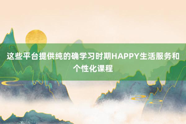 这些平台提供纯的确学习时期HAPPY生活服务和个性化课程