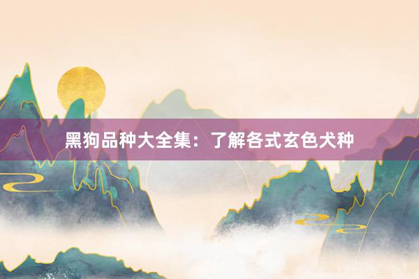 黑狗品种大全集：了解各式玄色犬种